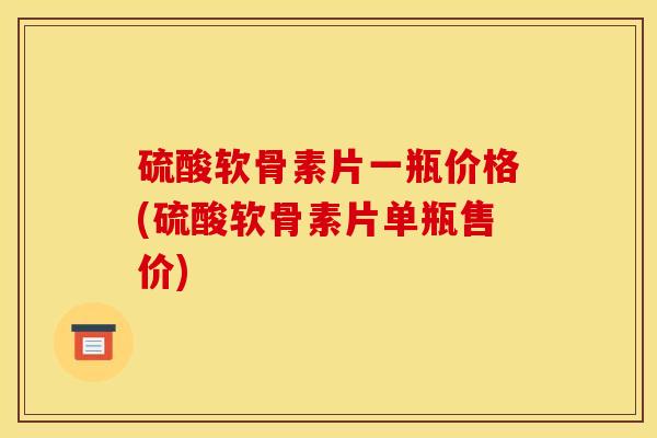 硫酸软骨素片一瓶价格(硫酸软骨素片单瓶售价)