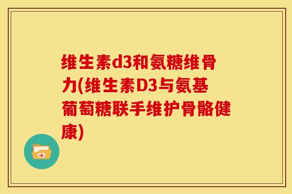 维生素d3和氨糖维骨力(维生素D3与氨基葡萄糖联手维护骨骼健康)