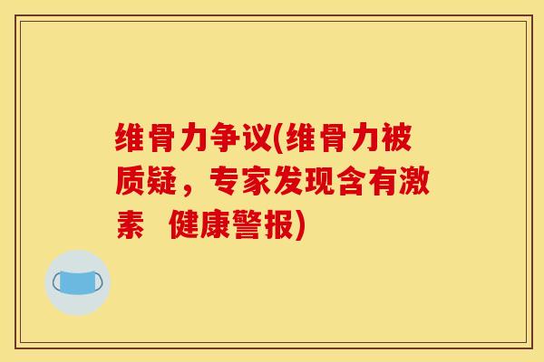 维骨力争议(维骨力被质疑，专家发现含有激素  健康警报)