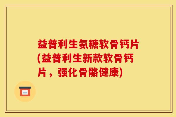 益普利生氨糖软骨钙片(益普利生新款软骨钙片，强化骨骼健康)