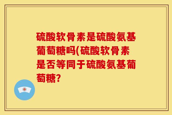 硫酸软骨素是硫酸氨基葡萄糖吗(硫酸软骨素是否等同于硫酸氨基葡萄糖？