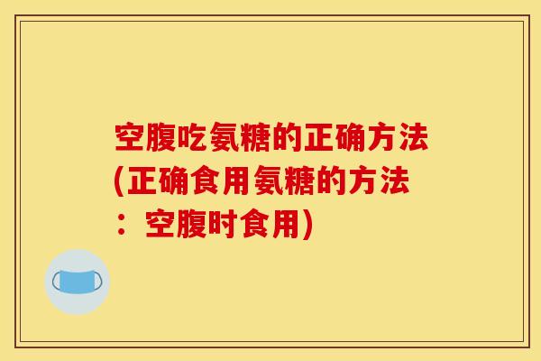空腹吃氨糖的正确方法(正确食用氨糖的方法：空腹时食用)