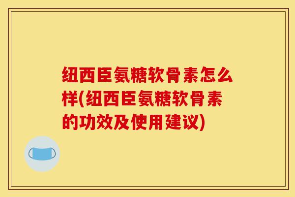 纽西臣氨糖软骨素怎么样(纽西臣氨糖软骨素的功效及使用建议)