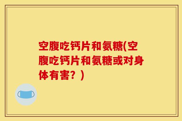 空腹吃钙片和氨糖(空腹吃钙片和氨糖或对身体有害？)