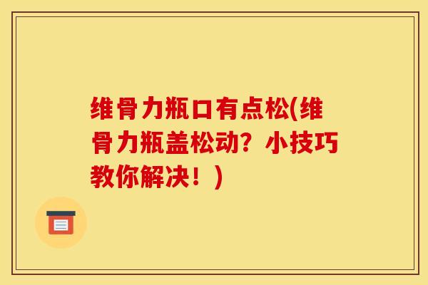 维骨力瓶口有点松(维骨力瓶盖松动？小技巧教你解决！)