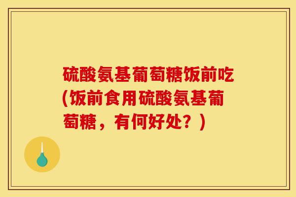 硫酸氨基葡萄糖饭前吃(饭前食用硫酸氨基葡萄糖，有何好处？)