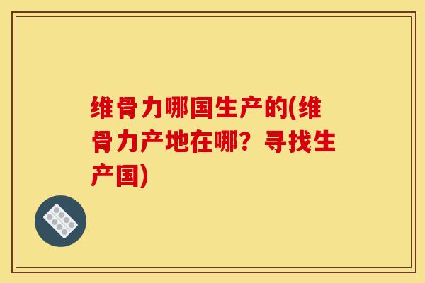 维骨力哪国生产的(维骨力产地在哪？寻找生产国)