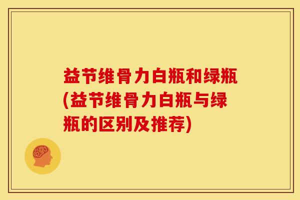 益节维骨力白瓶和绿瓶(益节维骨力白瓶与绿瓶的区别及推荐)