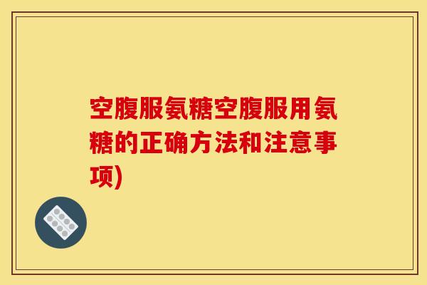 空腹服氨糖空腹服用氨糖的正确方法和注意事项)