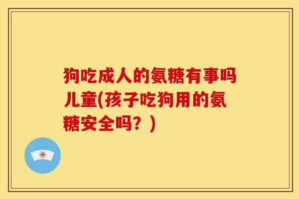 狗吃成人的氨糖有事吗儿童(孩子吃狗用的氨糖安全吗？)