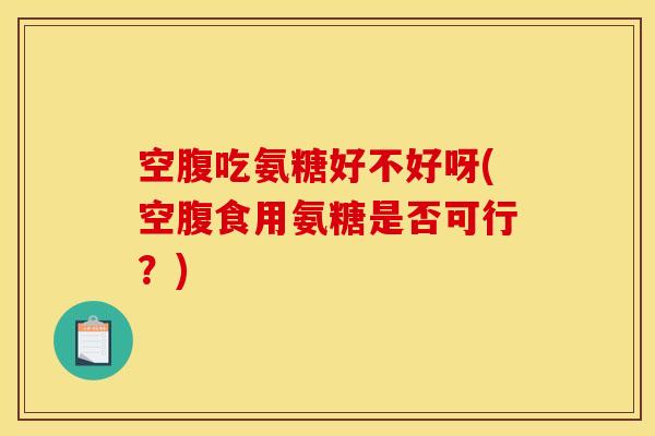 空腹吃氨糖好不好呀(空腹食用氨糖是否可行？)