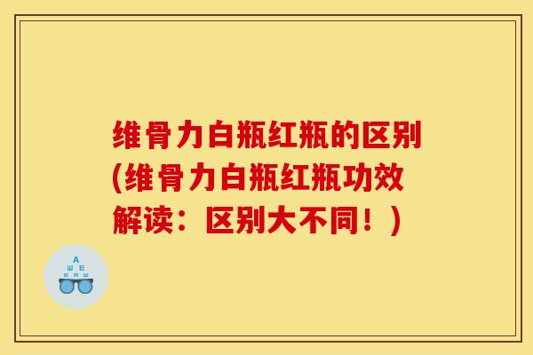 维骨力白瓶红瓶的区别(维骨力白瓶红瓶功效解读：区别大不同！)