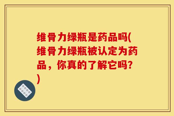 维骨力绿瓶是药品吗(维骨力绿瓶被认定为药品，你真的了解它吗？)