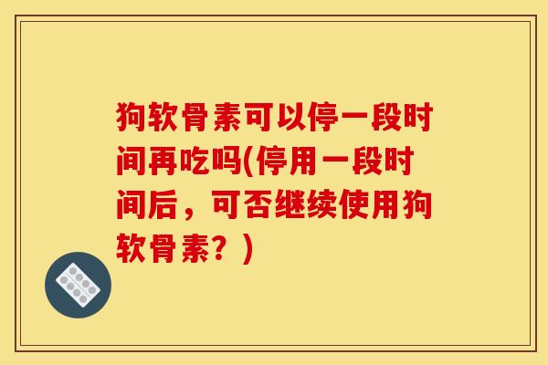 狗软骨素可以停一段时间再吃吗(停用一段时间后，可否继续使用狗软骨素？)