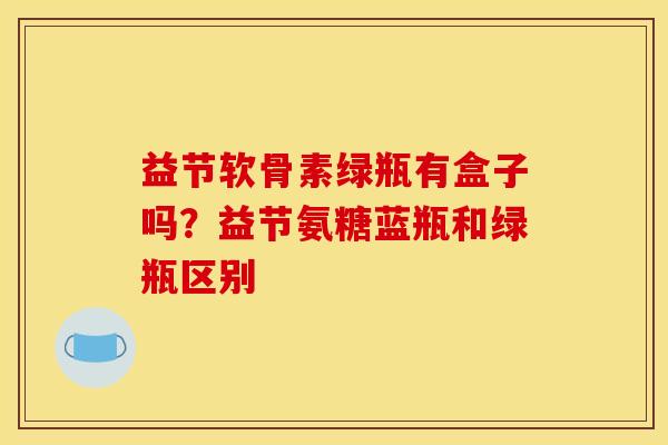 益节软骨素绿瓶有盒子吗？益节氨糖蓝瓶和绿瓶区别