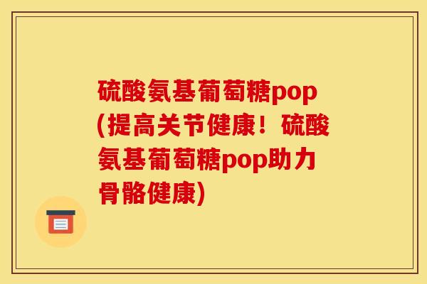 硫酸氨基葡萄糖pop(提高关节健康！硫酸氨基葡萄糖pop助力骨骼健康)