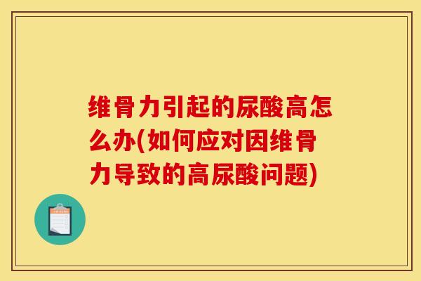 维骨力引起的尿酸高怎么办(如何应对因维骨力导致的高尿酸问题)