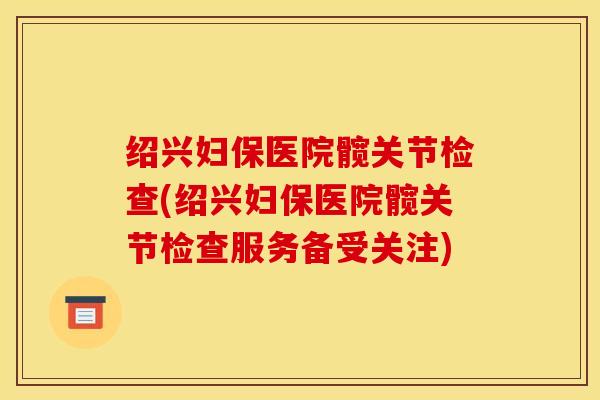 绍兴妇保医院髋关节检查(绍兴妇保医院髋关节检查服务备受关注)