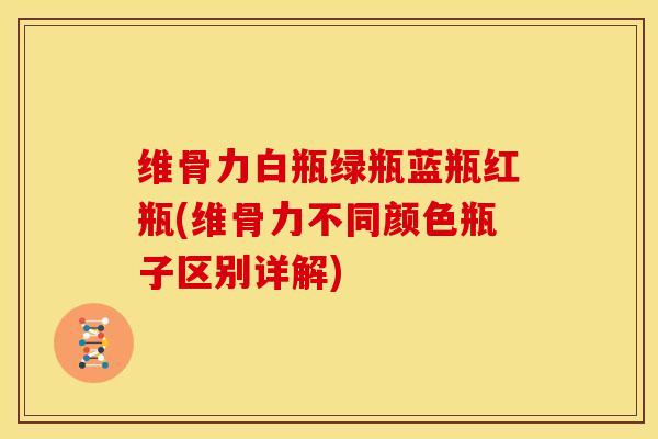 维骨力白瓶绿瓶蓝瓶红瓶(维骨力不同颜色瓶子区别详解)
