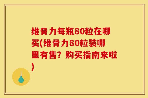 维骨力每瓶80粒在哪买(维骨力80粒装哪里有售？购买指南来啦)