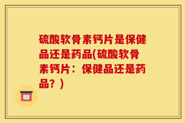 硫酸软骨素钙片是保健品还是药品(硫酸软骨素钙片：保健品还是药品？)