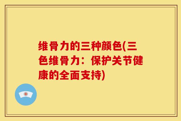 维骨力的三种颜色(三色维骨力：保护关节健康的全面支持)