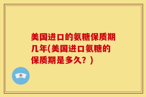美国进口的氨糖保质期几年(美国进口氨糖的保质期是多久？)