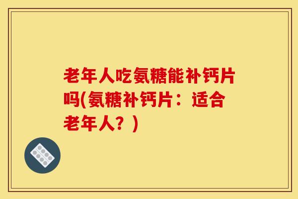 老年人吃氨糖能补钙片吗(氨糖补钙片：适合老年人？)