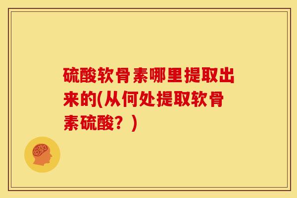 硫酸软骨素哪里提取出来的(从何处提取软骨素硫酸？)