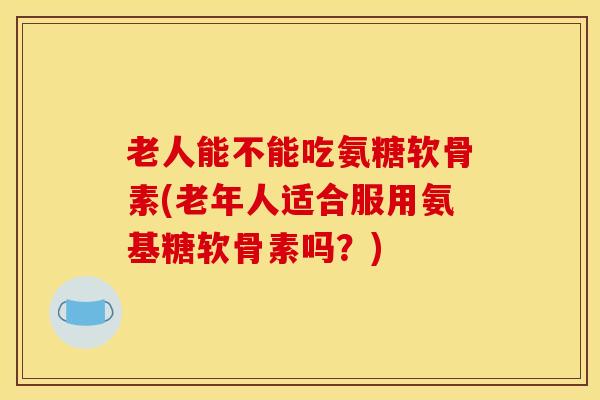 老人能不能吃氨糖软骨素(老年人适合服用氨基糖软骨素吗？)