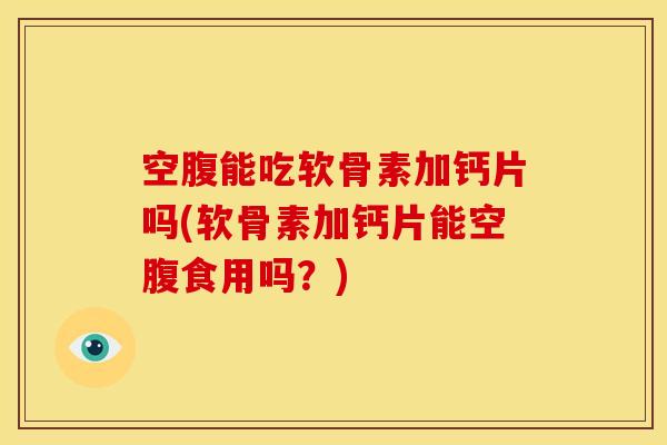空腹能吃软骨素加钙片吗(软骨素加钙片能空腹食用吗？)
