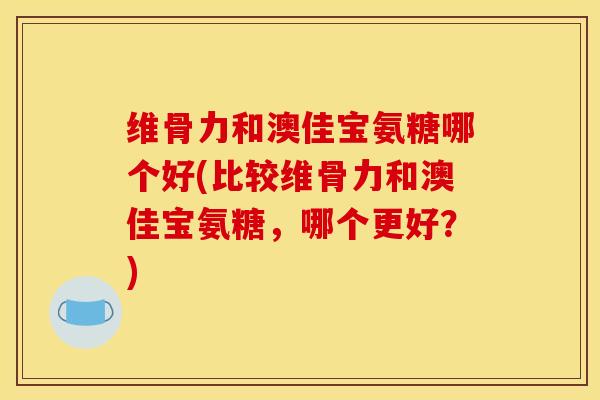 维骨力和澳佳宝氨糖哪个好(比较维骨力和澳佳宝氨糖，哪个更好？)