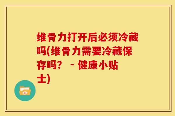 维骨力打开后必须冷藏吗(维骨力需要冷藏保存吗？ - 健康小贴士)