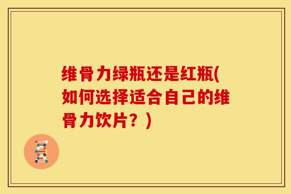 维骨力绿瓶还是红瓶(如何选择适合自己的维骨力饮片？)