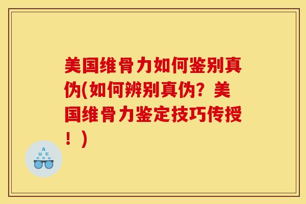 美国维骨力如何鉴别真伪(如何辨别真伪？美国维骨力鉴定技巧传授！)