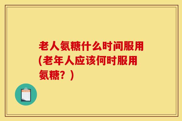 老人氨糖什么时间服用(老年人应该何时服用氨糖？)