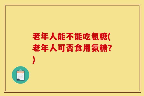 老年人能不能吃氨糖(老年人可否食用氨糖？)