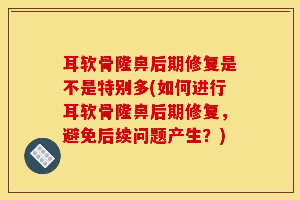 耳软骨隆鼻后期修复是不是特别多(如何进行耳软骨隆鼻后期修复，避免后续问题产生？)