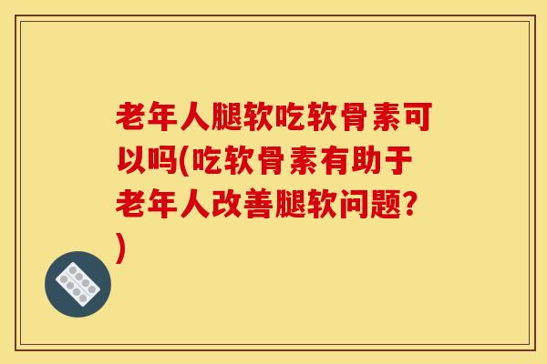 老年人腿软吃软骨素可以吗(吃软骨素有助于老年人改善腿软问题？)