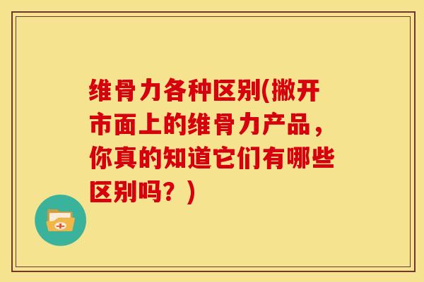 维骨力各种区别(撇开市面上的维骨力产品，你真的知道它们有哪些区别吗？)