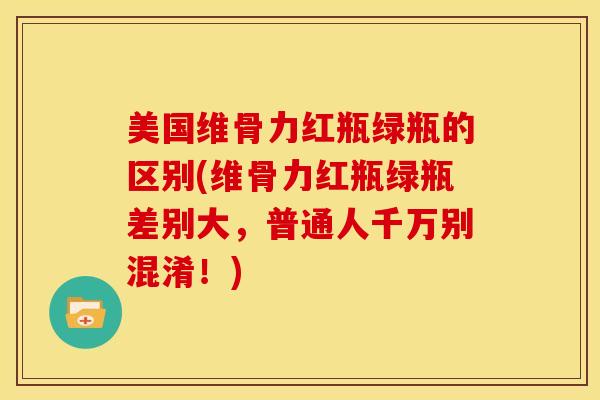 美国维骨力红瓶绿瓶的区别(维骨力红瓶绿瓶差别大，普通人千万别混淆！)