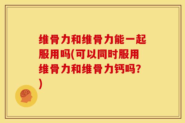 维骨力和维骨力能一起服用吗(可以同时服用维骨力和维骨力钙吗？)