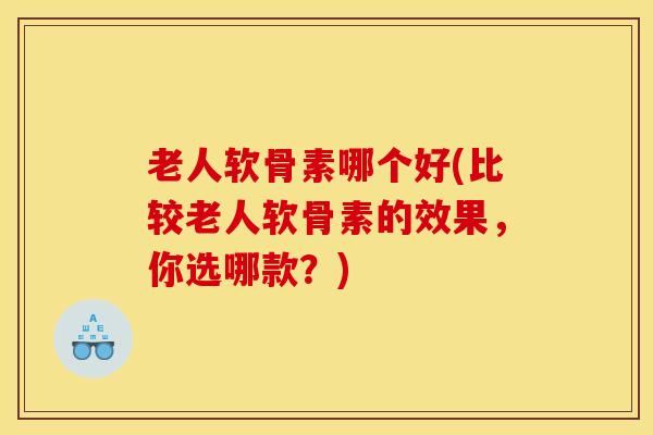 老人软骨素哪个好(比较老人软骨素的效果，你选哪款？)