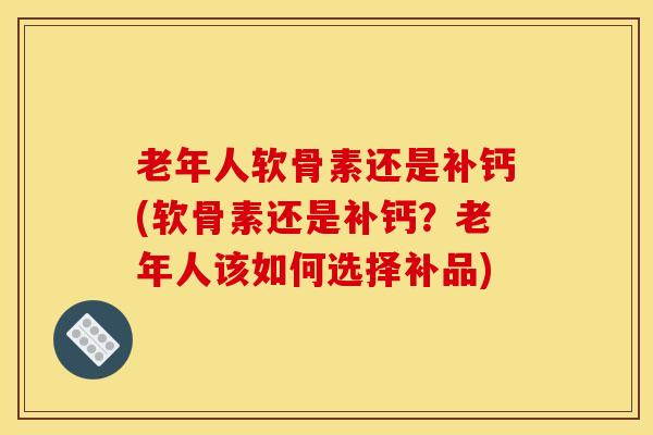老年人软骨素还是补钙(软骨素还是补钙？老年人该如何选择补品)