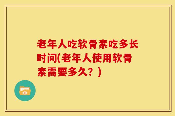 老年人吃软骨素吃多长时间(老年人使用软骨素需要多久？)