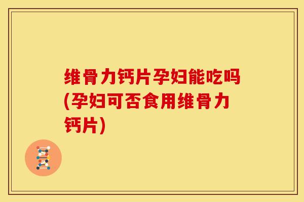 维骨力钙片孕妇能吃吗(孕妇可否食用维骨力钙片)