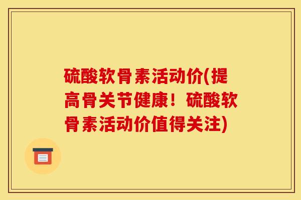 硫酸软骨素活动价(提高骨关节健康！硫酸软骨素活动价值得关注)