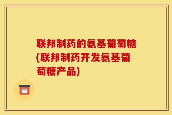 联邦制药的氨基葡萄糖(联邦制药开发氨基葡萄糖产品)