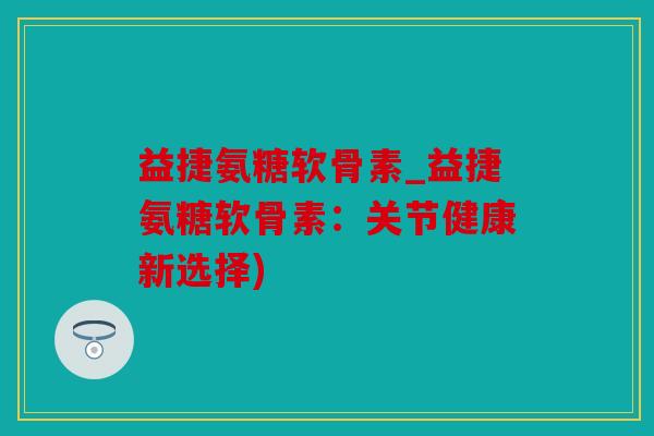 益捷氨糖软骨素_益捷氨糖软骨素：关节健康新选择)