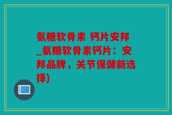 氨糖软骨素 钙片安邦_氨糖软骨素钙片：安邦品牌，关节保健新选择)